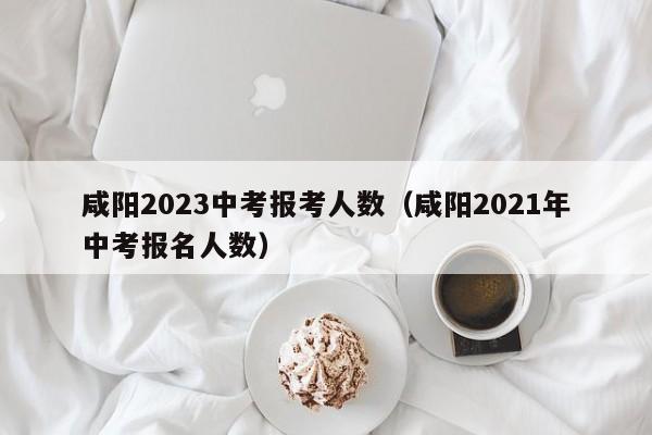 咸阳2023中考报考人数（咸阳2021年中考报名人数）